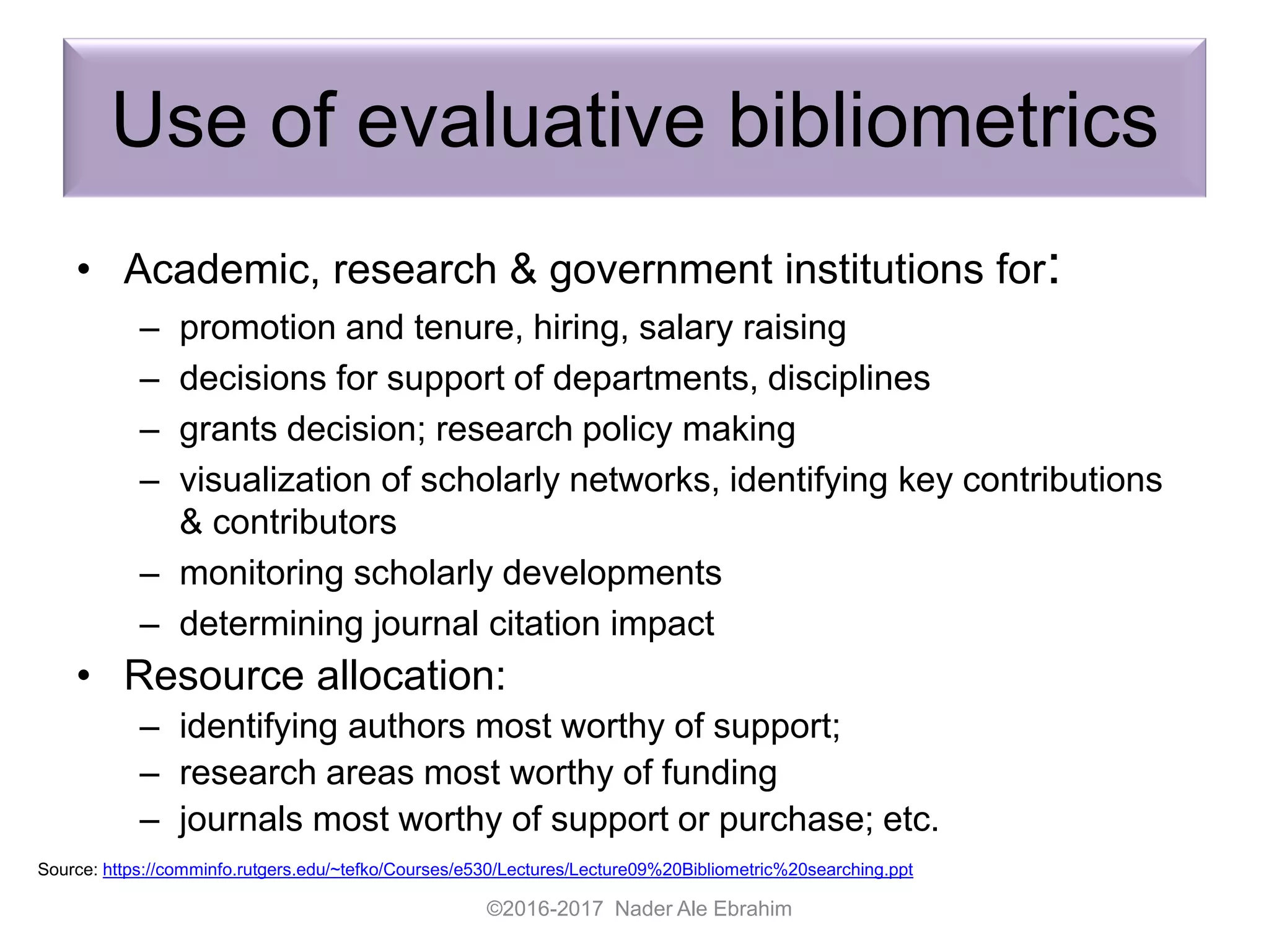 Use of evaluative bibliometrics
• Academic, research & government institutions for:
– promotion and tenure, hiring, salary raising
– decisions for support of departments, disciplines
– grants decision; research policy making
– visualization of scholarly networks, identifying key contributions
& contributors
– monitoring scholarly developments
– determining journal citation impact
• Resource allocation:
– identifying authors most worthy of support;
– research areas most worthy of funding
– journals most worthy of support or purchase; etc.
©2016-2017 Nader Ale Ebrahim
Source: https://comminfo.rutgers.edu/~tefko/Courses/e530/Lectures/Lecture09%20Bibliometric%20searching.ppt
 
