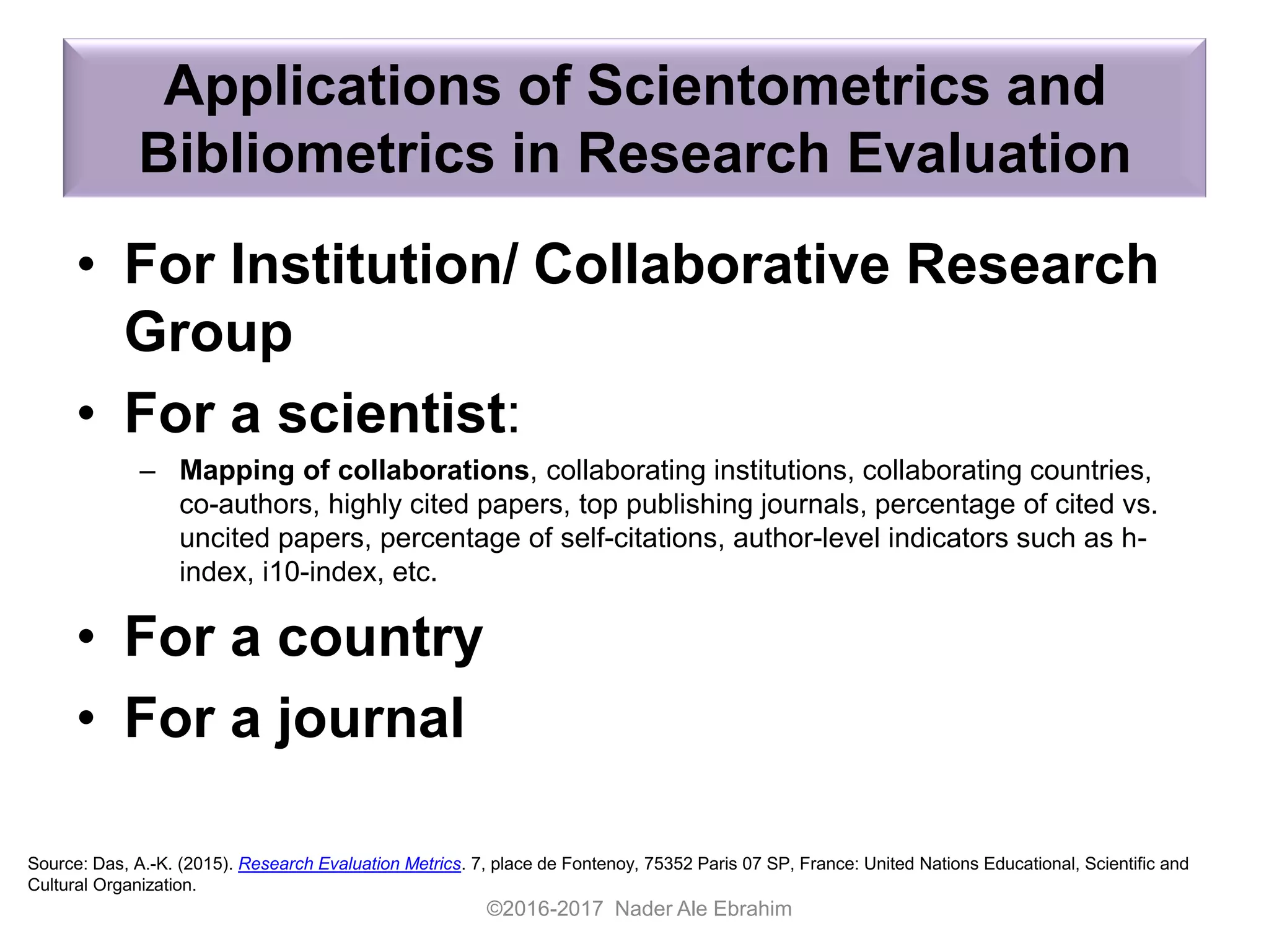 Applications of Scientometrics and
Bibliometrics in Research Evaluation
©2016-2017 Nader Ale Ebrahim
Source: Das, A.-K. (2015). Research Evaluation Metrics. 7, place de Fontenoy, 75352 Paris 07 SP, France: United Nations Educational, Scientific and
Cultural Organization.
• For Institution/ Collaborative Research
Group
• For a scientist:
– Mapping of collaborations, collaborating institutions, collaborating countries,
co-authors, highly cited papers, top publishing journals, percentage of cited vs.
uncited papers, percentage of self-citations, author-level indicators such as h-
index, i10-index, etc.
• For a country
• For a journal
 