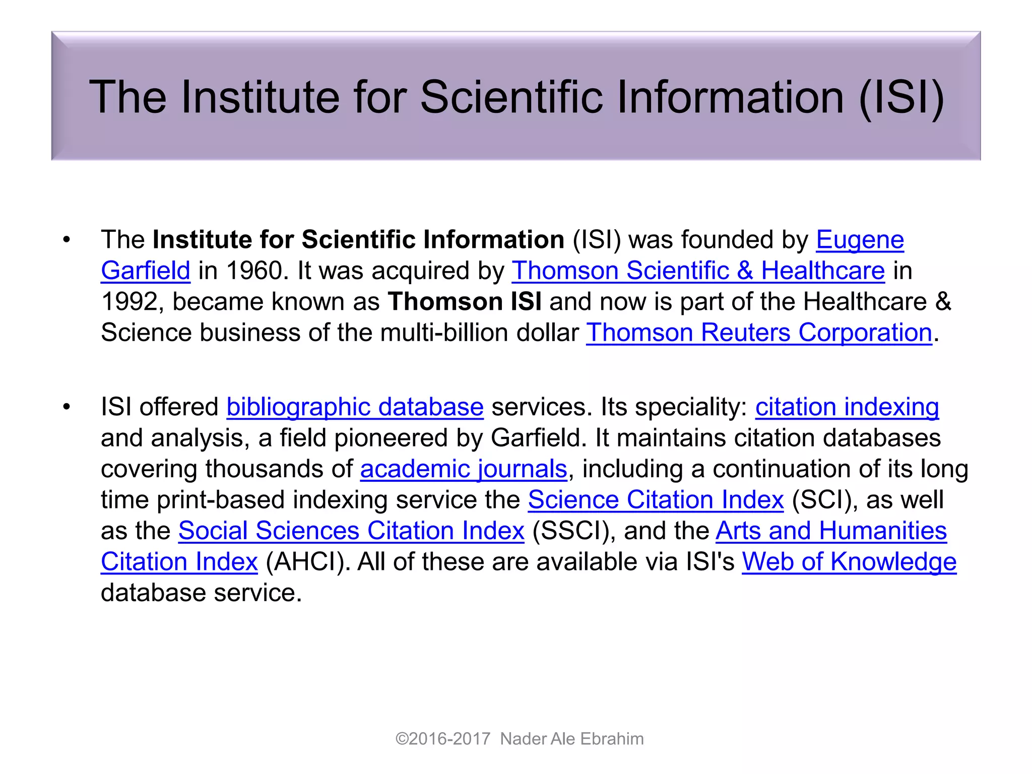 The Institute for Scientific Information (ISI)
• The Institute for Scientific Information (ISI) was founded by Eugene
Garfield in 1960. It was acquired by Thomson Scientific & Healthcare in
1992, became known as Thomson ISI and now is part of the Healthcare &
Science business of the multi-billion dollar Thomson Reuters Corporation.
• ISI offered bibliographic database services. Its speciality: citation indexing
and analysis, a field pioneered by Garfield. It maintains citation databases
covering thousands of academic journals, including a continuation of its long
time print-based indexing service the Science Citation Index (SCI), as well
as the Social Sciences Citation Index (SSCI), and the Arts and Humanities
Citation Index (AHCI). All of these are available via ISI's Web of Knowledge
database service.
©2016-2017 Nader Ale Ebrahim
 