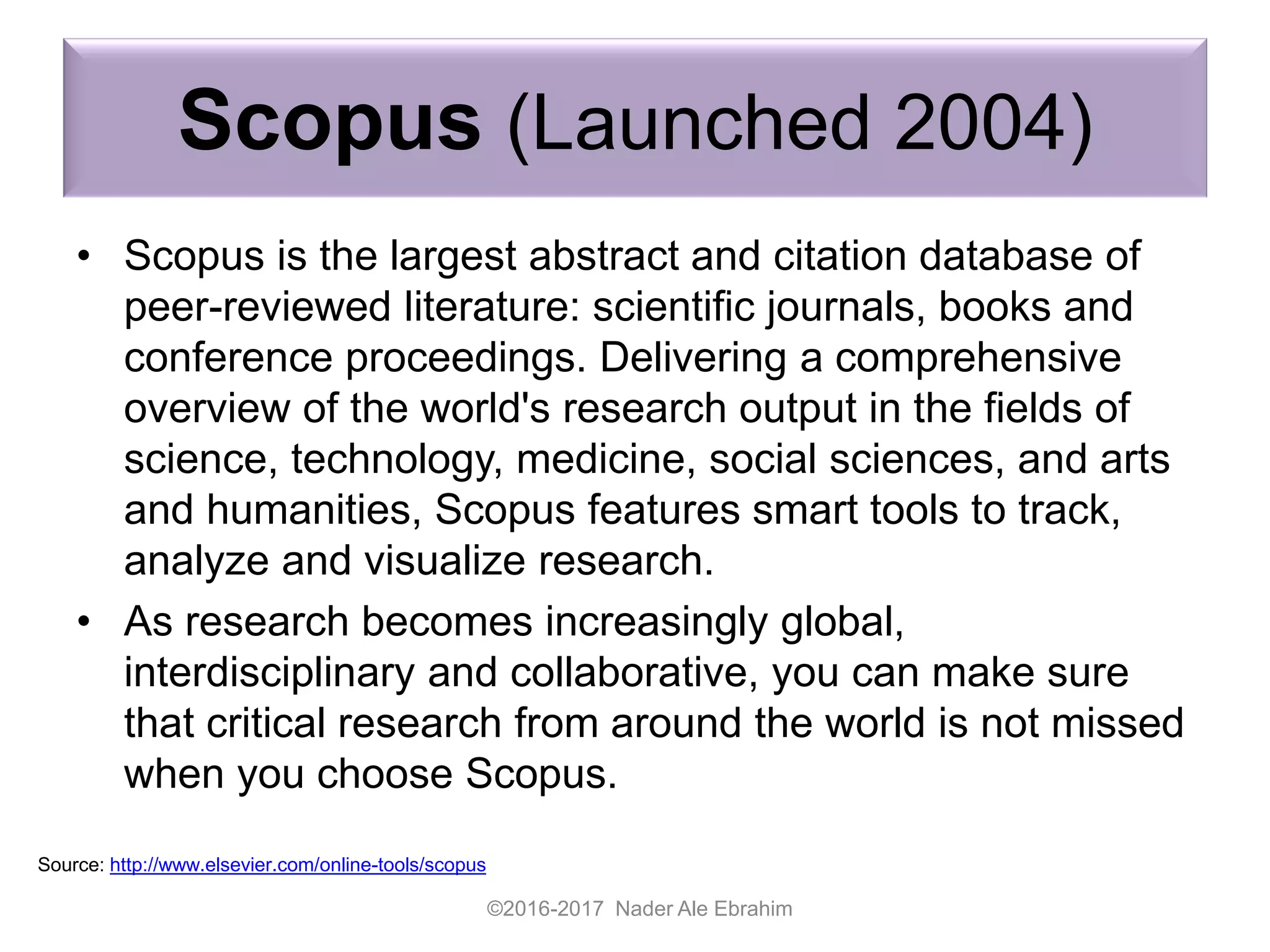 Scopus (Launched 2004)
• Scopus is the largest abstract and citation database of
peer-reviewed literature: scientific journals, books and
conference proceedings. Delivering a comprehensive
overview of the world's research output in the fields of
science, technology, medicine, social sciences, and arts
and humanities, Scopus features smart tools to track,
analyze and visualize research.
• As research becomes increasingly global,
interdisciplinary and collaborative, you can make sure
that critical research from around the world is not missed
when you choose Scopus.
©2016-2017 Nader Ale Ebrahim
Source: http://www.elsevier.com/online-tools/scopus
 