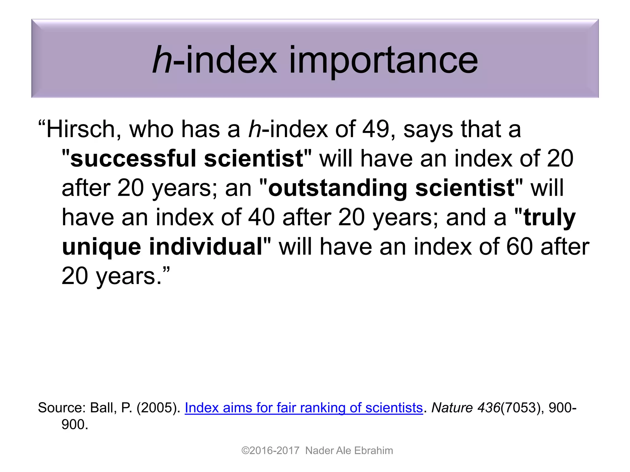h-index importance
“Hirsch, who has a h-index of 49, says that a
"successful scientist" will have an index of 20
after 20 years; an "outstanding scientist" will
have an index of 40 after 20 years; and a "truly
unique individual" will have an index of 60 after
20 years.”
Source: Ball, P. (2005). Index aims for fair ranking of scientists. Nature 436(7053), 900-
900.
©2016-2017 Nader Ale Ebrahim
 