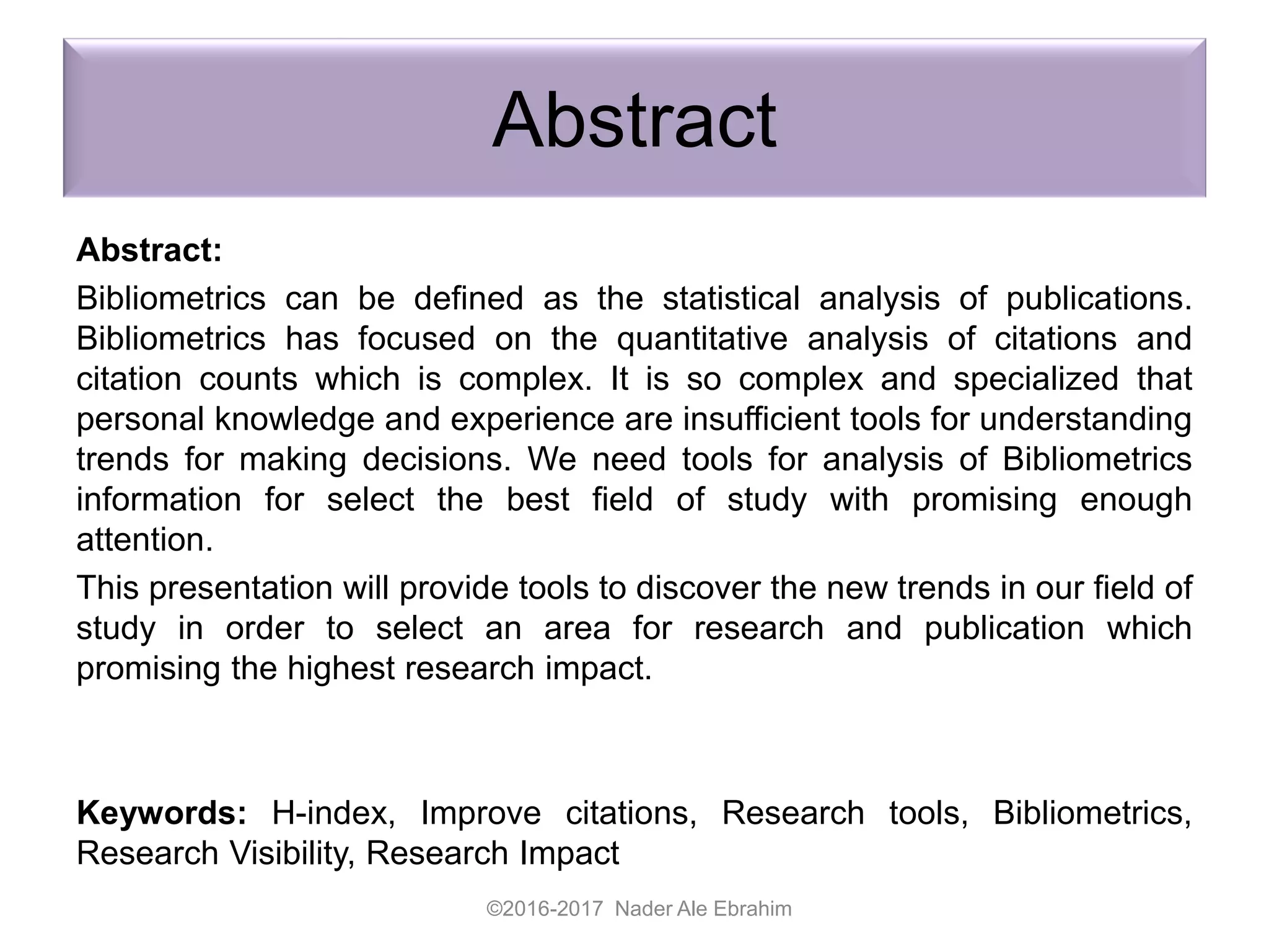 Abstract
Abstract:
Bibliometrics can be defined as the statistical analysis of publications.
Bibliometrics has focused on the quantitative analysis of citations and
citation counts which is complex. It is so complex and specialized that
personal knowledge and experience are insufficient tools for understanding
trends for making decisions. We need tools for analysis of Bibliometrics
information for select the best field of study with promising enough
attention.
This presentation will provide tools to discover the new trends in our field of
study in order to select an area for research and publication which
promising the highest research impact.
Keywords: H-index, Improve citations, Research tools, Bibliometrics,
Research Visibility, Research Impact
©2016-2017 Nader Ale Ebrahim
 