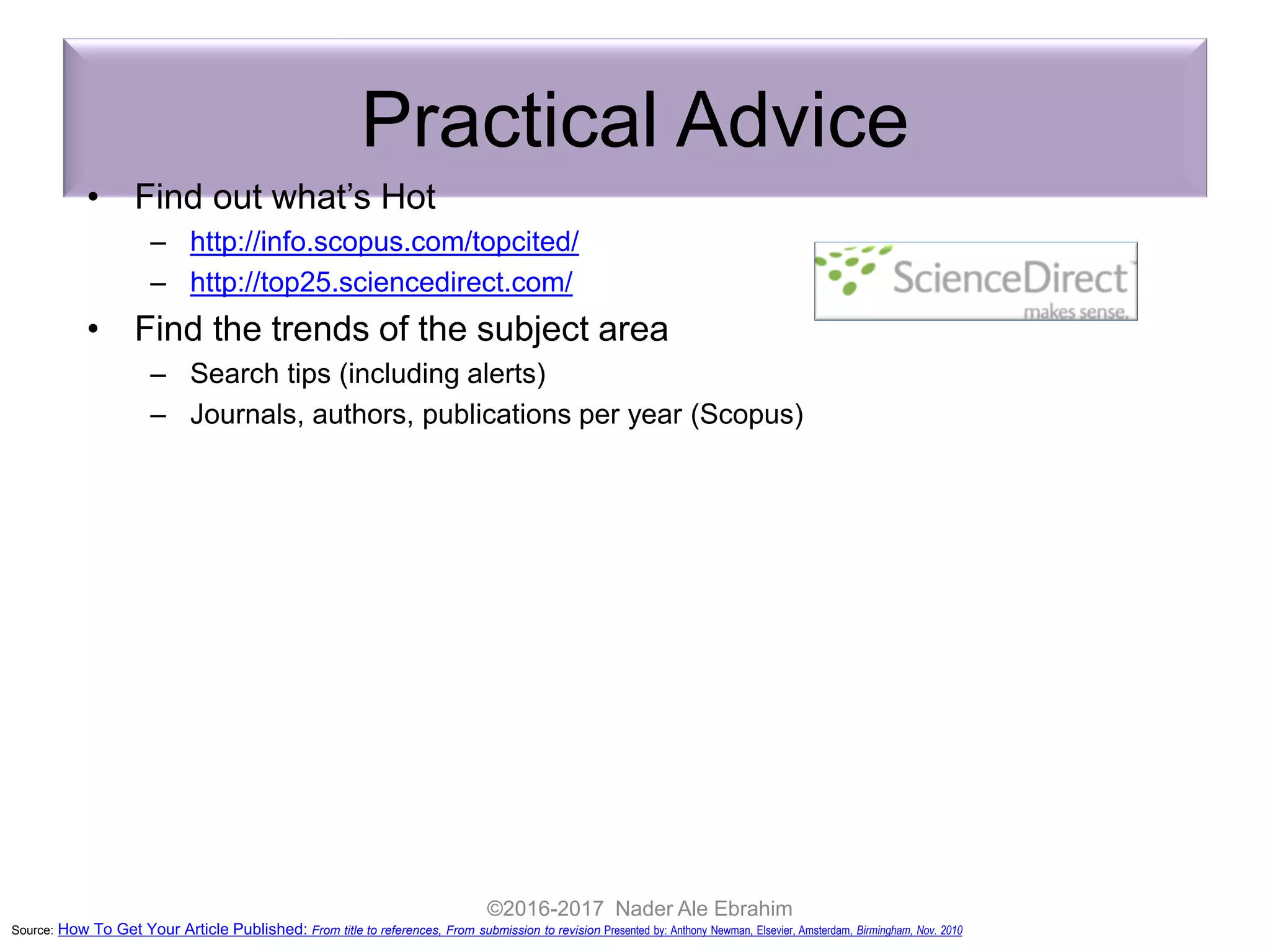 Practical Advice
• Find out what’s Hot
– http://info.scopus.com/topcited/
– http://top25.sciencedirect.com/
• Find the trends of the subject area
– Search tips (including alerts)
– Journals, authors, publications per year (Scopus)
• Evaluate which journal is right for your article
– Impact Factor
– Subject Specific Impact Factor (http://tinyurl.com/scopusimpact)
– SCImago Journal & Country Ranking (http://scimagojr.com/)
– Journal Analyzer
– h-Index
• Find out more about the journals
– Who are the editors?
– Guide for authors
– Article of the future
http://beta.cell.com/erickson/
IF
Source: How To Get Your Article Published: From title to references, From submission to revision Presented by: Anthony Newman, Elsevier, Amsterdam, Birmingham, Nov. 2010
©2016-2017 Nader Ale Ebrahim
 