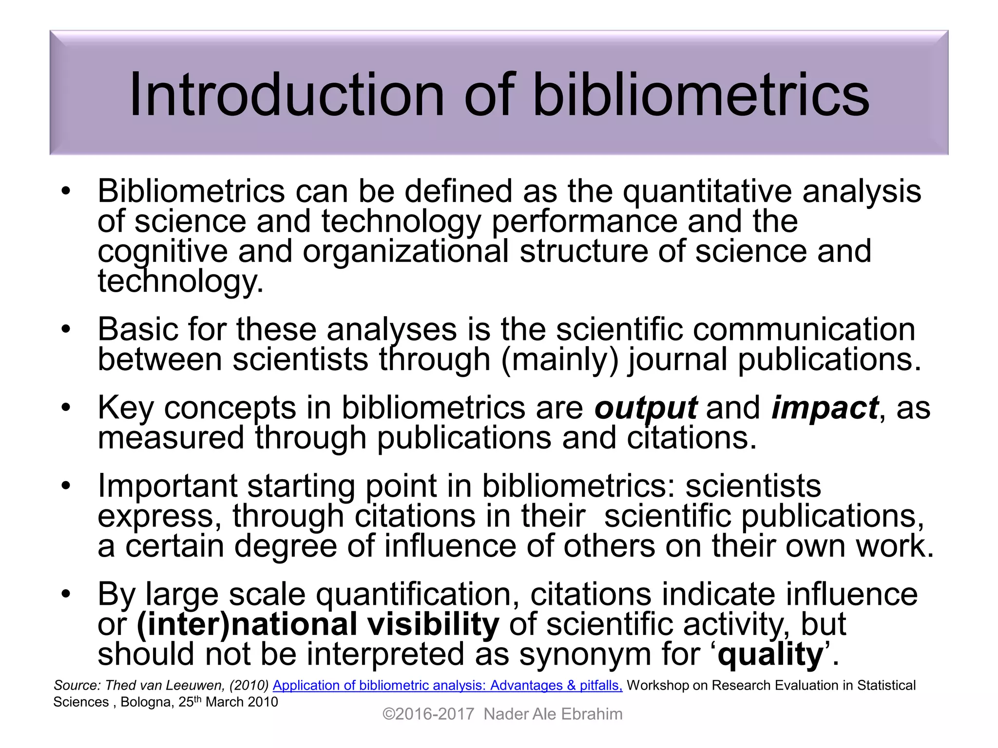 Introduction of bibliometrics
• Bibliometrics can be defined as the quantitative analysis
of science and technology performance and the
cognitive and organizational structure of science and
technology.
• Basic for these analyses is the scientific communication
between scientists through (mainly) journal publications.
• Key concepts in bibliometrics are output and impact, as
measured through publications and citations.
• Important starting point in bibliometrics: scientists
express, through citations in their scientific publications,
a certain degree of influence of others on their own work.
• By large scale quantification, citations indicate influence
or (inter)national visibility of scientific activity, but
should not be interpreted as synonym for ‘quality’.
©2016-2017 Nader Ale Ebrahim
Source: Thed van Leeuwen, (2010) Application of bibliometric analysis: Advantages & pitfalls, Workshop on Research Evaluation in Statistical
Sciences , Bologna, 25th March 2010
 