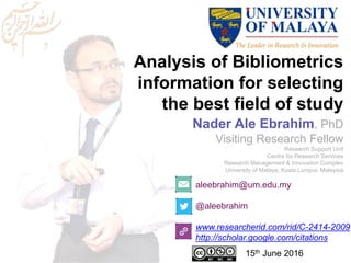 Analysis of Bibliometrics
information for selecting
the best field of study
aleebrahim@um.edu.my
@aleebrahim
www.researcherid.com/rid/C-2414-2009
http://scholar.google.com/citations
Nader Ale Ebrahim, PhD
Visiting Research Fellow
Research Support Unit
Centre for Research Services
Research Management & Innovation Complex
University of Malaya, Kuala Lumpur, Malaysia
15th June 2016
 