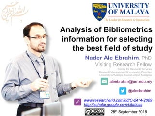 aleebrahim@um.edu.my
@aleebrahim
www.researcherid.com/rid/C-2414-2009
http://scholar.google.com/citations
Analysis of Bibliometrics
information for selecting
the best field of study
Nader Ale Ebrahim, PhD
Visiting Research Fellow
Centre for Research Services
Research Management & Innovation Complex
University of Malaya, Kuala Lumpur, Malaysia
28th September 2016
 