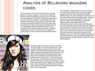 ANALYSIS OF BILLBOARD MAGAZINE
    COVER.
                                                                  The masthead is situated within the top row of thirds.
                                                                  This connotes importance as it is across the whole
The cover lines on the front cover I think portray the idea
                                                                  magazine ensuring it is the first thing the readers
that this is a serious magazine. They are also simple and
                                                                  attention will be. The name “billboard” could link to The
follow the simple housestyle of the colours pink and white.
                                                                  two most notable charts are the billboard top 100 which
The main coverline is “Lily Allen” showing the importance of
                                                                  ranks the top 100 songs regardless of genre and is
her story within the magazine; it obviously being the main
                                                                  based on digital sales, radio airplay, and internet
attraction. Lady Gaga, Taylor Swift and Ludacris are also
                                                                  streaming data; and the billboard 200, the
mentioned portraying the genre of music to be quite wide;
                                                                  corresponding chart for album sales. Also billboards
yet mainstream maybe a more serious portrayal of the top
                                                                  are used to promote things and are frequently changed
40. “What apples new pricing means for music” is also
                                                                  which could link to the idea of new music. It is quite a
used which I think could connote the idea this could be for
                                                                  simple font which could link to the idea that it’s easy to
a slightly older audience, it also shows the magazine is
                                                                  read. It’s also white which could have connotations of
mainly based on music however has other elements within
                                                                  fresh and now which could link to the genre of the
it.
                                                                  magazine; new music. The main image is situated over
                                                                  the masthead which could symbolise importance of her
                                                                  and give the idea that she is important within this issue
                                                                  of the magazine.



                The main image is a medium close up of Lily Allen.
                The main image is in your face, with its size it could
                connote importance. It goes over the name of the
                magazine and with being the largest thing on the cover
                page it connotes both importance and dominance. Lily
                Allen is looking directly at the audience with quite a
                serious facial expression, by looking directly at the
                audience she is inviting them in. The seriousness of
                her expression could represent the fact she wants to
                be taken seriously as an artist; and not taken as a pop
                artist but seriously it could suggest she is serious about
                music. She is also wearing a white headband which
                again could represent new and fresh which is how the
                music could be described.
 