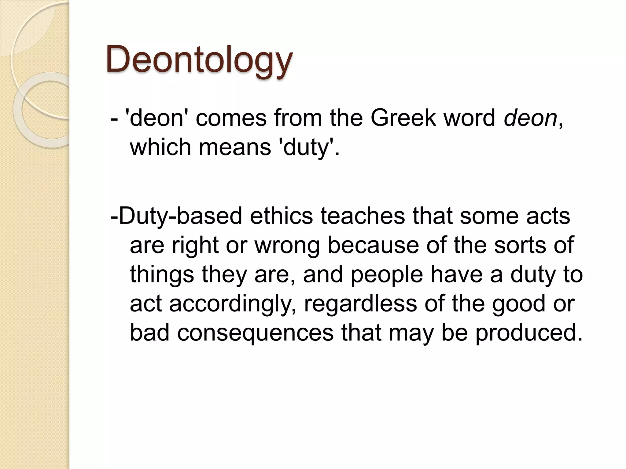 Deontology
- 'deon' comes from the Greek word deon,
which means 'duty'.
-Duty-based ethics teaches that some acts
are right or wrong because of the sorts of
things they are, and people have a duty to
act accordingly, regardless of the good or
bad consequences that may be produced.
 