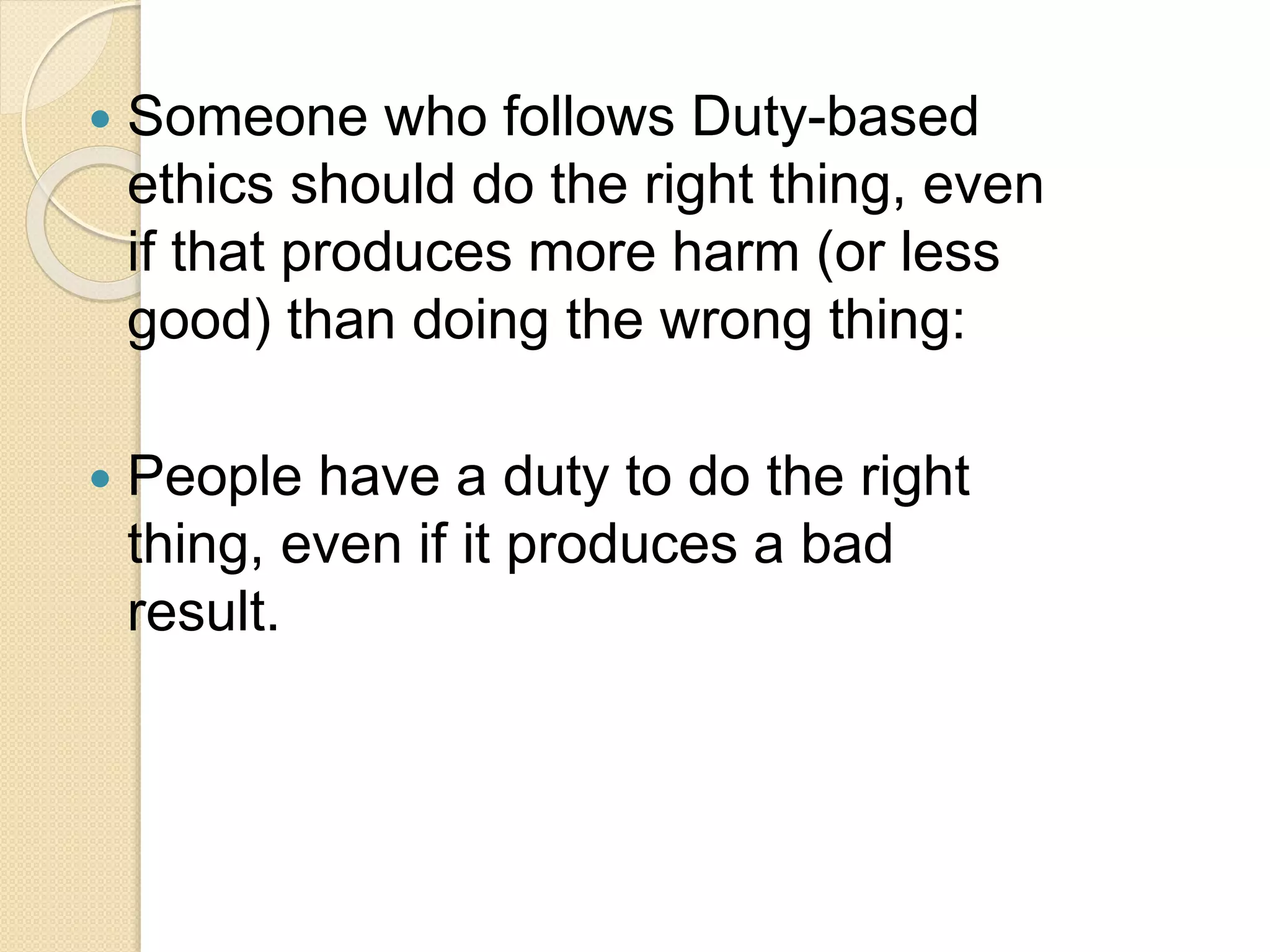  Someone who follows Duty-based
ethics should do the right thing, even
if that produces more harm (or less
good) than doing the wrong thing:
 People have a duty to do the right
thing, even if it produces a bad
result.
 
