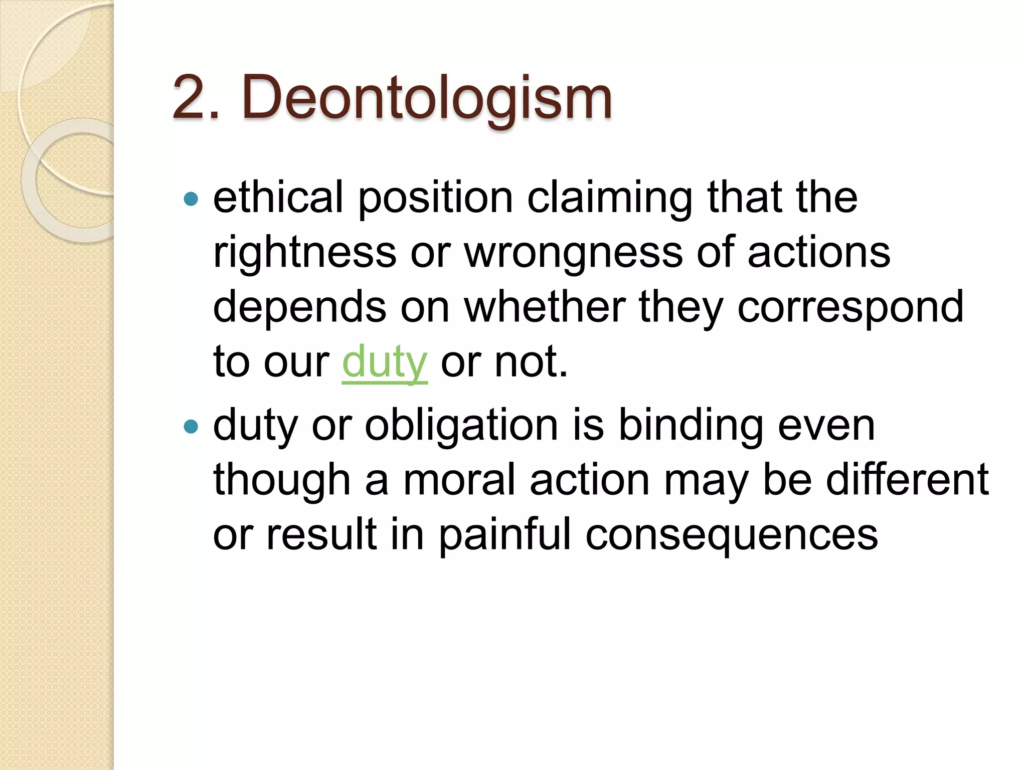 2. Deontologism
 ethical position claiming that the
rightness or wrongness of actions
depends on whether they correspond
to our duty or not.
 duty or obligation is binding even
though a moral action may be different
or result in painful consequences
 