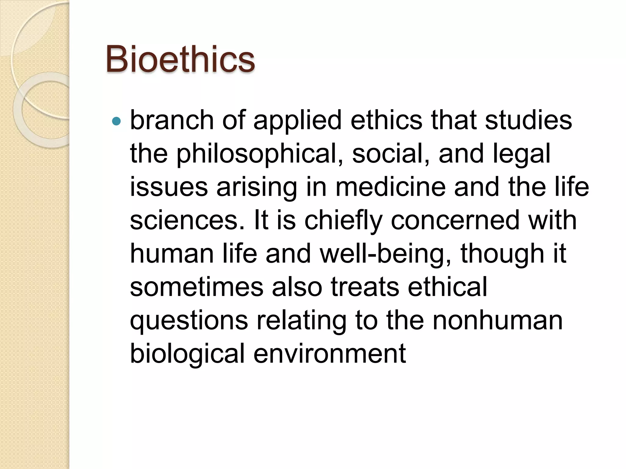 Bioethics
 branch of applied ethics that studies
the philosophical, social, and legal
issues arising in medicine and the life
sciences. It is chiefly concerned with
human life and well-being, though it
sometimes also treats ethical
questions relating to the nonhuman
biological environment
 