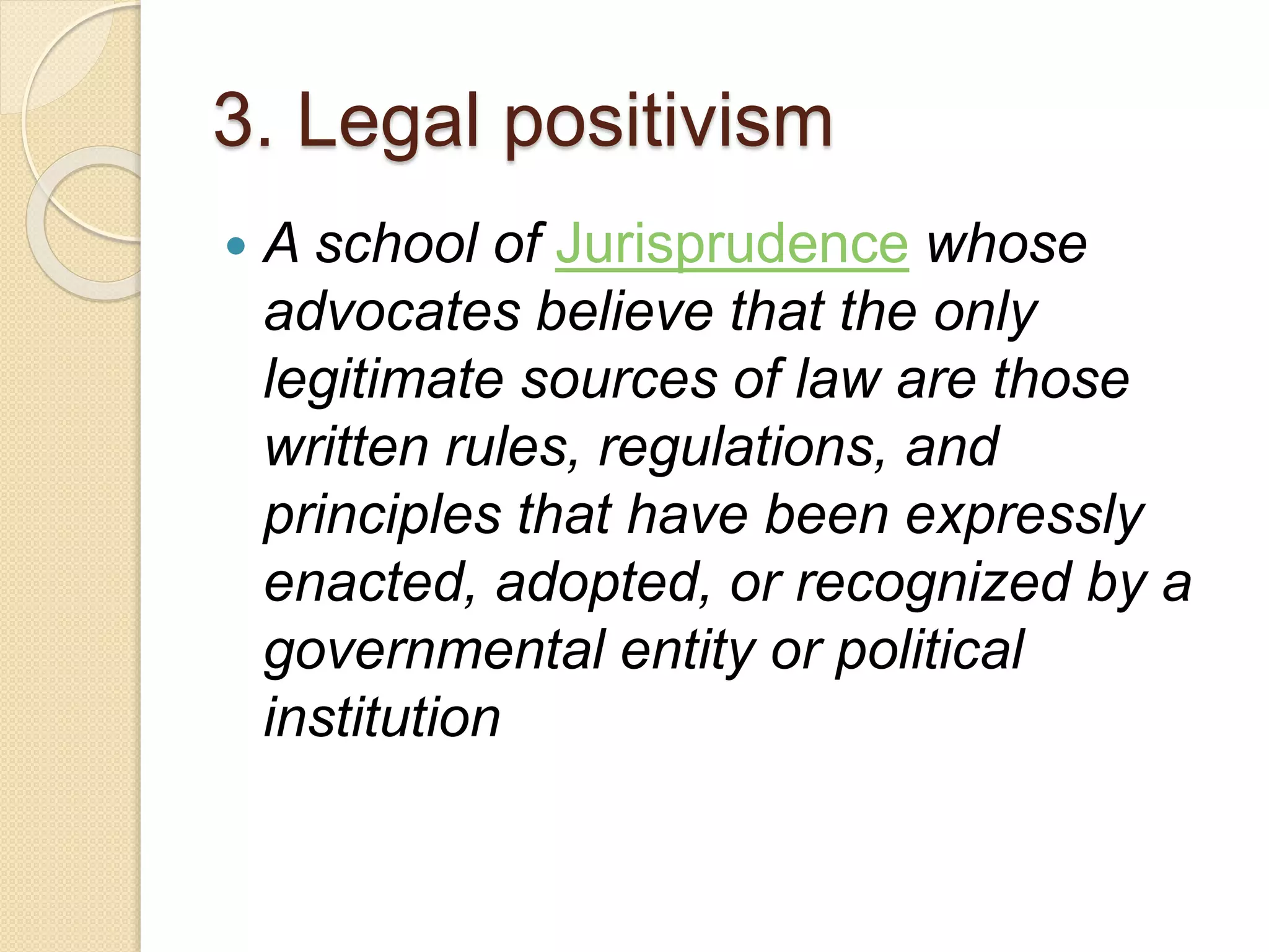 3. Legal positivism
 A school of Jurisprudence whose
advocates believe that the only
legitimate sources of law are those
written rules, regulations, and
principles that have been expressly
enacted, adopted, or recognized by a
governmental entity or political
institution
 