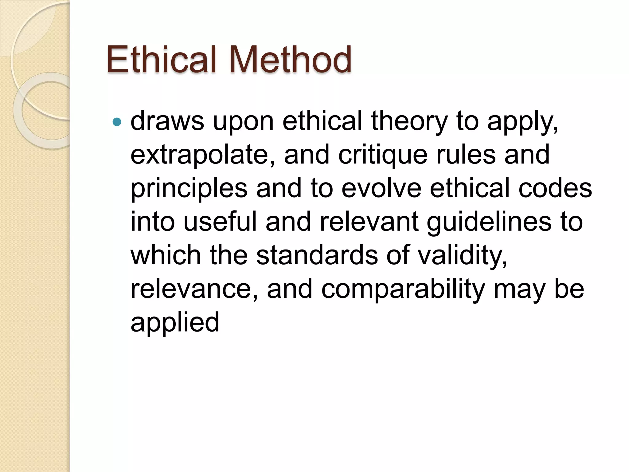 Ethical Method
 draws upon ethical theory to apply,
extrapolate, and critique rules and
principles and to evolve ethical codes
into useful and relevant guidelines to
which the standards of validity,
relevance, and comparability may be
applied
 