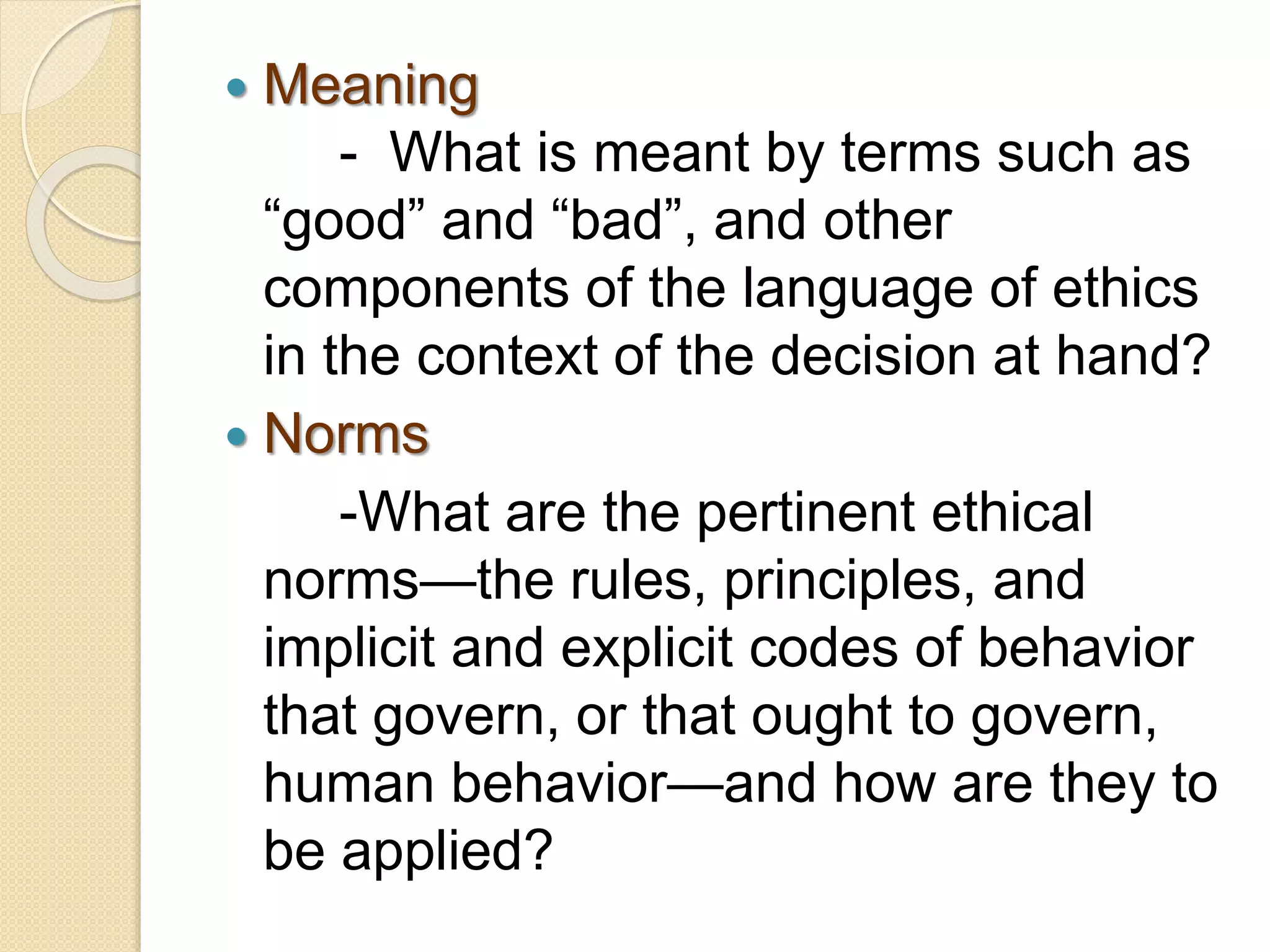  Meaning
- What is meant by terms such as
“good” and “bad”, and other
components of the language of ethics
in the context of the decision at hand?
 Norms
-What are the pertinent ethical
norms—the rules, principles, and
implicit and explicit codes of behavior
that govern, or that ought to govern,
human behavior—and how are they to
be applied?
 