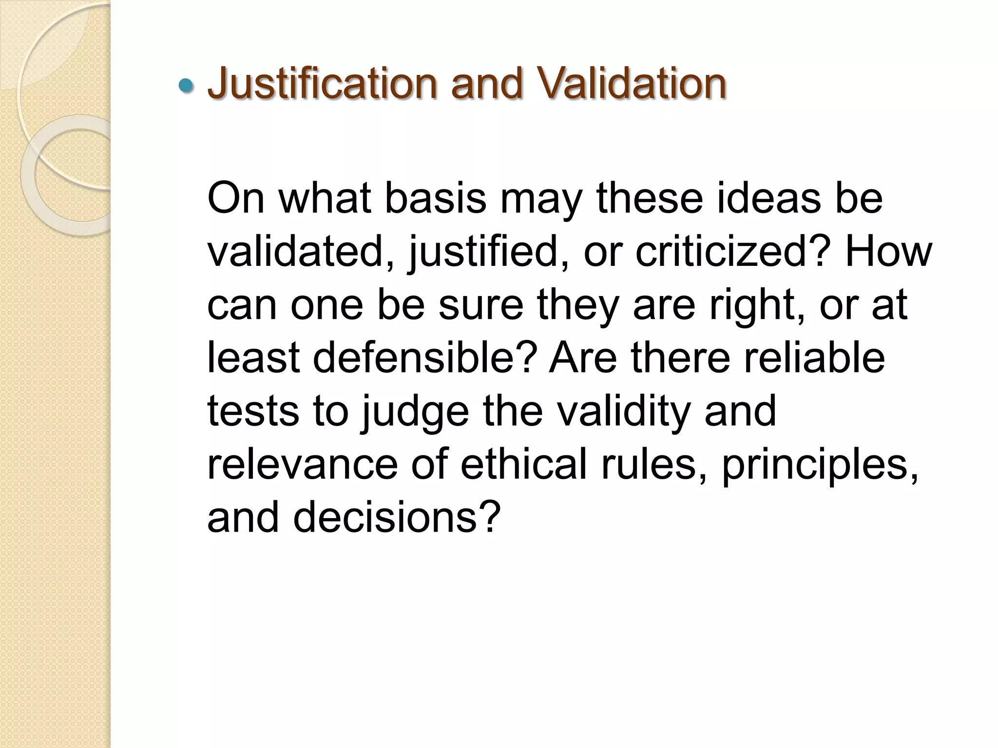  Justification and Validation
On what basis may these ideas be
validated, justified, or criticized? How
can one be sure they are right, or at
least defensible? Are there reliable
tests to judge the validity and
relevance of ethical rules, principles,
and decisions?
 