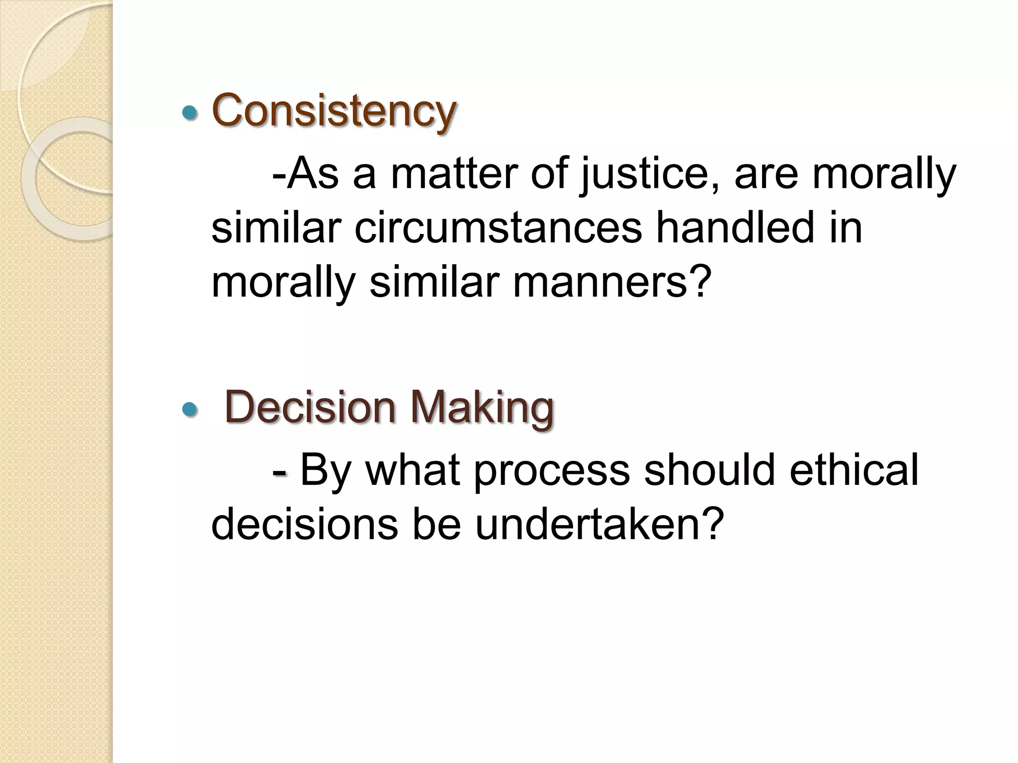  Consistency
-As a matter of justice, are morally
similar circumstances handled in
morally similar manners?
 Decision Making
- By what process should ethical
decisions be undertaken?
 