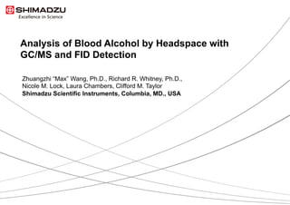 1 / 12
Analysis of Blood Alcohol by Headspace with
GC/MS and FID Detection
Zhuangzhi “Max” Wang, Ph.D., Richard R. Whitney, Ph.D.,
Nicole M. Lock, Laura Chambers, Clifford M. Taylor
Shimadzu Scientific Instruments, Columbia, MD., USA
 