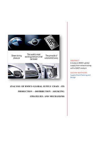 ANALYSIS OF BMW'S GLOBAL SUPPLY CHAIN - ITS
PRODUCTION – DISTRIBUTION - SOURCING
STRATEGIES AND MECHANISMS
ABSTRACT
A studyon BMW’s global
supplychainnetworkalong
witha SWOT analysis
SACHIN MATHEWS
SupplyChainPlanningand
Design
 
