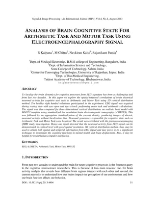 Signal & Image Processing : An International Journal (SIPIJ) Vol.4, No.4, August 2013
DOI : 10.5121/sipij.2013.4404 51
ANALYSIS OF BRAIN COGNITIVE STATE FOR
ARITHMETIC TASK AND MOTOR TASK USING
ELECTROENCEPHALOGRAPHY SIGNAL
R Kalpana1
, M Chitra2
, Navkiran Kalsi3
, Rajanikant Panda4
1
Dept. of Medical Electronics, B.M.S college of Engineering, Bangalore, India
2
Dept. of Information Science and Technology,
Sona College of Technology, Salem, India
3
Centre for Converging Technologies, University of Rajasthan, Jaipur, India
4
Dept. of Bio-Medical Engineering,
Trident Academy of Technology, Bhubaneswar, India
kalpana4research@gmail.com
ABSTRACT
To localize the brain dynamics for cognitive processes from EEG signature has been a challenging task
from last two decades. In this paper we explore the spatial-temporal correlations of brain electrical
neuronal activity for cognitive task such as Arithmetic and Motor Task using 3D cortical distribution
method. Ten healthy right handed volunteers participated in the experiment. EEG signal was acquired
during resting state with eyes open and eyes closed; performing motor task and arithmetic calculations.
The signal was then computed for three dimensional cortical distributions on realistic head model with
MNI152 template using standardized low resolution brain electromagnetic tomography (sLORETA). This
was followed by an appropriate standardization of the current density, producing images of electric
neuronal activity without localization bias. Neuronal generators responsible for cognitive state such as
Arithmetic Task and Motor Task were localized. The result was correlated with the previous neuroimaging
(fMRI study) investigation. Hence our result directed that the neuronal activity from EEG signal can be
demonstrated in cortical level with good spatial resolution. 3D cortical distribution method, thus, may be
used to obtain both spatial and temporal information from EEG signal and may prove to be a significant
technique to investigate the cognitive functions in mental health and brain dysfunctions. Also, it may be
helpful for brain/human computer interfacing.
KEYWORDS
EEG, sLORETA, Arithmetic Task, Motor Task, MNI152
1. INTRODUCTION
From past two decades to understand the brain for neuro-cognitive processes is the foremost query
to the cognitive neuroscience researchers. This is because of two main reasons: one, for brain
activity analysis that reveals how different brain regions interact with each other and second, the
current necessity to understand how our brains impact our perception of our environment and how
our brain function affects our behavior.
 