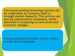 This trend-spotting (scanning) activity can
be undertaken by company itself or
through market research. This activity can
also be outsourced to companies, which
specialize in analyzing current social and
economic changes.
Fitness and diet are trend, which witness
growth across the globe.
 