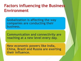 Factors influencing the Business
Environment
Globalization is affecting the way
companies are conducting their
business.
Communication and connectivity are
reaching at a new level every day.
New economic powers like India,
China, Brazil and Russia are exerting
their influence.
 