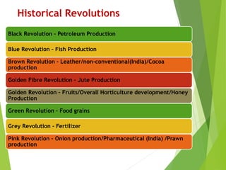 Historical Revolutions
Black Revolution – Petroleum Production
Blue Revolution – Fish Production
Brown Revolution – Leather/non-conventional(India)/Cocoa
production
Golden Fibre Revolution – Jute Production
Golden Revolution – Fruits/Overall Horticulture development/Honey
Production
Green Revolution – Food grains
Grey Revolution – Fertilizer
Pink Revolution – Onion production/Pharmaceutical (India) /Prawn
production
 