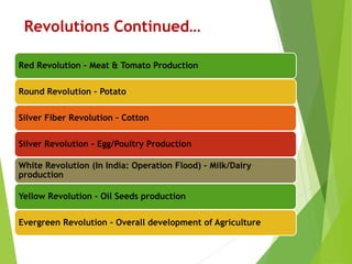 Revolutions Continued…
Red Revolution – Meat & Tomato Production
Round Revolution – Potato
Silver Fiber Revolution – Cotton
Silver Revolution – Egg/Poultry Production
White Revolution (In India: Operation Flood) – Milk/Dairy
production
Yellow Revolution – Oil Seeds production
Evergreen Revolution – Overall development of Agriculture
 