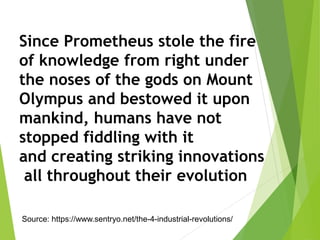 Since Prometheus stole the fire
of knowledge from right under
the noses of the gods on Mount
Olympus and bestowed it upon
mankind, humans have not
stopped fiddling with it
and creating striking innovations
all throughout their evolution
Source: https://www.sentryo.net/the-4-industrial-revolutions/
 