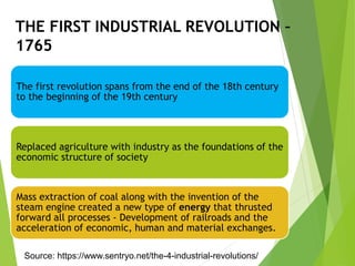 THE FIRST INDUSTRIAL REVOLUTION –
1765
The first revolution spans from the end of the 18th century
to the beginning of the 19th century
Replaced agriculture with industry as the foundations of the
economic structure of society
Mass extraction of coal along with the invention of the
steam engine created a new type of energy that thrusted
forward all processes - Development of railroads and the
acceleration of economic, human and material exchanges.
Source: https://www.sentryo.net/the-4-industrial-revolutions/
 