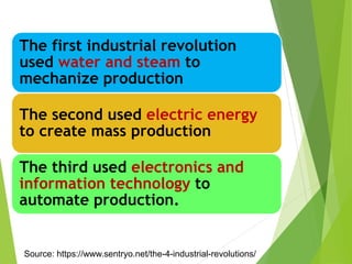 The first industrial revolution
used water and steam to
mechanize production
The second used electric energy
to create mass production
The third used electronics and
information technology to
automate production.
Source: https://www.sentryo.net/the-4-industrial-revolutions/
 