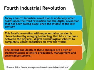 Today a fourth industrial revolution is underway which
builds upon the third revolution and the digital revolution
that has been taking place since the middle of the last
century.
This fourth revolution with exponential expansion is
characterized by merging technology that blurs the lines
between the physical, digital and biological spheres to
completely uproot industries all over the world.
The extent and depth of these changes are a sign of
transformations to entire production, management and
governance systems.
Fourth Industrial Revolution
Source: https://www.sentryo.net/the-4-industrial-revolutions/
 