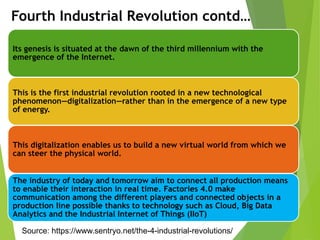 Its genesis is situated at the dawn of the third millennium with the
emergence of the Internet.
This is the first industrial revolution rooted in a new technological
phenomenon—digitalization—rather than in the emergence of a new type
of energy.
This digitalization enables us to build a new virtual world from which we
can steer the physical world.
The industry of today and tomorrow aim to connect all production means
to enable their interaction in real time. Factories 4.0 make
communication among the different players and connected objects in a
production line possible thanks to technology such as Cloud, Big Data
Analytics and the Industrial Internet of Things (IIoT)
Fourth Industrial Revolution contd…
Source: https://www.sentryo.net/the-4-industrial-revolutions/
 