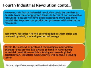 However, this fourth industrial revolution could be the first to
deviate from the energy-greed trend—in terms of non-renewable
resources—because we have been integrating more and more
possibilities to power our production processes with alternative
resources.
Tomorrow, factories 4.0 will be embedded in smart cities and
powered by wind, sun and geothermal energy.
Within this context of profound technological and societal
changes—because the two always go hand in hand during
industrial revolutions—which is taking us towards global
digitalization, industrial cybersecurity will become a leading
sector
Fourth Industrial Revolution contd…
Source: https://www.sentryo.net/the-4-industrial-revolutions/
 