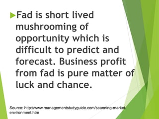 Fad is short lived
mushrooming of
opportunity which is
difficult to predict and
forecast. Business profit
from fad is pure matter of
luck and chance.
Source: http://www.managementstudyguide.com/scanning-market-
environment.htm
 