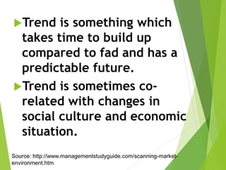 Trend is something which
takes time to build up
compared to fad and has a
predictable future.
Trend is sometimes co-
related with changes in
social culture and economic
situation.
Source: http://www.managementstudyguide.com/scanning-market-
environment.htm
 