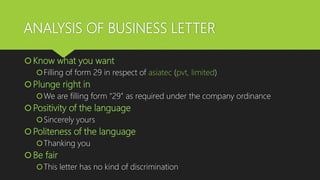 ANALYSIS OF BUSINESS LETTER
Know what you want
Filling of form 29 in respect of asiatec (pvt, limited)
Plunge right in
We are filling form “29” as required under the company ordinance
Positivity of the language
Sincerely yours
Politeness of the language
Thanking you
Be fair
This letter has no kind of discrimination
 