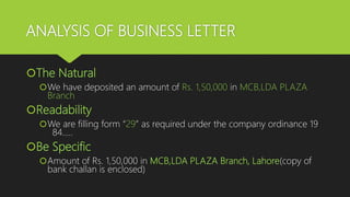 ANALYSIS OF BUSINESS LETTER
The Natural
We have deposited an amount of Rs. 1,50,000 in MCB,LDA PLAZA
Branch
Readability
We are filling form “29” as required under the company ordinance 19
84…..
Be Specific
Amount of Rs. 1,50,000 in MCB,LDA PLAZA Branch, Lahore(copy of
bank challan is enclosed)
 