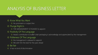 ANALYSIS OF BUSINESS LETTER
 Know What You Want
 No prominent or subject line
 Plunge Right In
 THE MANAGEMENT IS PLEASED to appoint
 Positivity Of The Language
 Awais’s contribution to bulleh shah packaging is acknowledge and appreciated by the management
 Politeness Of The Language
 the management is pleased to appoint
 We wish him the best for the year ahead
 Be Fair
 it has no kind of discrimination
 