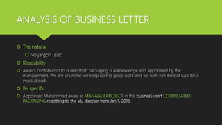 ANALYSIS OF BUSINESS LETTER
 The natural
 No jargon used
 Readability
 Awais’s contribution to bulleh shah packaging is acknowledge and appritiated by the
management. We are Shure he will keep up the good work and we wish him best of luck for a
years ahead.
 Be specific
 Appointed Muhammad awais as MANAGER PROJECT in the business unirt CORRUGATED
PACKAGING repotting to the VU director from Jan 1, 2016
 