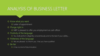ANALYSIS OF BUSINESS LETTER
 Know what you want
 Letter of appointment
 Plunge right in
 NBP is pleased to offer you employment as cash officer
 Positivity of the language
 You shall perform diligently conscientiously and to the best if your ability…..
 Politeness of the language
 We are pleased to inform you that you have qualified
 Be fair
 it has no kind of discrimination
 