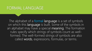 FORMAL LANGUAGE
The alphabet of a formal language is a set of symbols
on which this language is built. Some of the symbols in
an alphabet may have a special meaning. The formation
rules specify which strings of symbols count as well-
formed. The well-formed strings of symbols are also
called words, expressions, formulas, or terms.
 