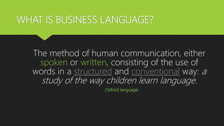 WHAT IS BUSINESS LANGUAGE?
The method of human communication, either
spoken or written, consisting of the use of
words in a structured and conventional way: a
study of the way children learn language.
(Oxford language)
 