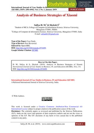 International Journal of Case Studies in Business, IT, and Education
(IJCSBE), ISSN: 2581-6942, Vol. 3, No. 1, January 2019.
SRINIVAS
PUBLICATION
Analysis of Business Strategies of Xiaomi
Safiya H. M.1
& Shylesh S2
1
Student of MCA, College of Computer & Information Science, Srinivas University,
Mangalore-575001, INDIA
2
College of Computer & Information Science, Srinivas University, Mangalore-575001, India
E-mail: safiamh12@gmail.com
Type of the Paper: Case Study.
Type of Review: Peer Reviewed.
Indexed In: OpenAIRE.
DOI: http://doi.org/10.5281/zenodo.2574499.
Google Scholar Citation: IJCSBE
International Journal of Case Studies in Business, IT and Education (IJCSBE)
A Refereed International Journal of Srinivas University, India.
© With Authors.
This work is licensed under a Creative Commons Attribution-Non Commercial 4.0
International License subject to proper citation to the publication source of the work.
Disclaimer: The scholarly papers as reviewed and published by the Srinivas Publications
(S.P.), India are the views and opinions of their respective authors and are not the views or
opinions of the S.P. The S.P. disclaims of any harm or loss caused due to the published
content to any party.
How to Cite this Paper:
H. M., Safiya, & S., Shylesh. (2019). Analysis of Business Strategies of Xiaomi.
International Journal of Case Studies in Business, IT, and Education (IJCSBE), 3(1), 1-8.
DOI: http://doi.org/10.5281/zenodo.2574499.
Safiya H. M. et al, (2019); www.srinivaspublication.com PAGE 1
 