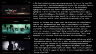 In this shot the director is panning the camera around the room of the band. This
shows every angle of them and shows all of the lighting. This is one of my favourite
shots because each time the camera moves we see all of the colours being
highlighted in the room. Each member in the band has a different colour
highlighted on them. For instance the guitarist is blue and the drummer is pink.
This is very significant because the start of music video was very dark and had no
colour., thus is therefore livening up towards the end where the music gets more
upbeat. The colours and the camera is therefore fitting the pace of the music.
This shot is a mid wide shot. It again shows the whole band and establishes the
location. They are performing in what seems to be a warehouse like location
which is very simplistic and has a rustic feel just like the music. This shot is very
simple and is not over the top or complicated. All the performers look very
serious and engrossed in what they are doing which shows how meaningful the
music is to them which is very important for the watchers to see. This is a very
good shot as it is something that I can achieve with the correct locations.
This is another mid shot used. The lighting however is very high contrast which is
almost blinding the artist. This is used to reflect a shadow onto the wall behind
him. This shot again is simple and not over the top meeting the feel of the
music. I feel the high contrast lighting affect to reflect a shadow is very effective
and something I would want to incorporate into my video. This may have been
used by the director to suggest the dark side of James music and personality as a
shadow is just black.
 