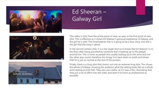 Ed Sheeran –
Galway Girl
This video is shot from the artists point of view, as seen in the first point of view
shot. This is effective as it shows Ed Sheeran’s personal experience of Galway, and
the girl he is with. This foreshadows that is it going to be a love story, and she is
the girl that the song is about.
In the second camera shot, it is a low angle shot so it shows that Ed Sheeran is on
the floor after being punched by someone and is looking up to the people
around him. This is ironic as people Are usually looking up to the artist and not
the other way round, therefore this brings him back down to earth and shows
that he is just as normal as the rest of the punters.
Finally, there is a long shot that zooms out into an extreme long shot. This shows
the whole of Galway, showing the audience what the setting looks like as a whole
and creating an Irish feel. They also use credits, as if it was a film, illustrating that
they put a lot of effort into the video and want it to loom as professional as
possible.
 