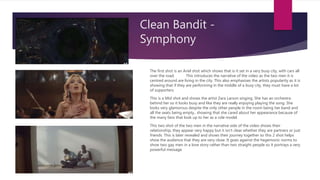 Clean Bandit -
Symphony
The first shot is an Ariel shot which shows that is it set in a very busy city, with cars all
over the road. This introduces the narrative of the video as the two men it is
centred around are living in the city. This also emphasises the artists popularity as it is
showing that if they are performing in the middle of a busy city, they must have a lot
of supporters.
This is a Mid shot and shows the artist Zara Larson singing. She has an orchestra
behind her so it looks busy and like they are really enjoying playing the song. She
looks very glamorous despite the only other people in the room being her band and
all the seats being empty., showing that she cared about her appearance because of
the many fans that look up to her as a role model.
This two shot of the two men in the narrative side of the video shows their
relationship, they appear very happy but it isn’t clear whether they are partners or just
friends. This is later revealed and shows their journey together so this 2 shot helps
show the audience that they are very close. It goes against the hegemonic norms to
show two gay men in a love story rather than two straight people so it portrays a very
powerful message
 