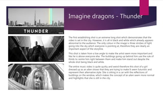 Imagine dragons - Thunder
The first establishing shot is an extreme long shot which demonstrates that the
video is set in the city. However, it is all in black and white which already appears
abnormal to the audience. The only colour in the image is three strobes of light
going into the sky which everyone is pointing at, therefore they are clearly an
important aspect of the storyline.
This shot is taken from a low angle to make the artist seem more important and
like he is above everyone else. The buildings going up behind him use the rule of
thirds to centre him right between them and make him stand out despite the
whole shot being black and white.
The entire music video is quite quirky and weird therefore this shot of a girl
dressed up as an alien shows that they are trying to make It seem futuristic and
represent their alternative style. She is sitting in a car with the reflections of
buildings on the window, which makes the concept of an alien seem more normal
and highlights that she is still in the city.
 