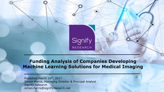 Funding Analysis of Companies Developing
Machine Learning Solutions for Medical Imaging
Published March 10th, 2017
Simon Harris, Managing Director & Principal Analyst
Signify Research
simon.harris@signifyresearch.net
 