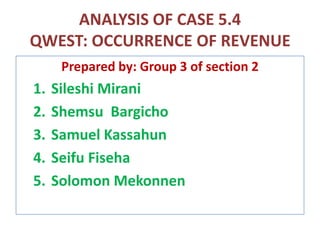 ANALYSIS OF CASE 5.4
QWEST: OCCURRENCE OF REVENUE
Prepared by: Group 3 of section 2
1. Sileshi Mirani
2. Shemsu Bargicho
3. Samuel Kassahun
4. Seifu Fiseha
5. Solomon Mekonnen
 