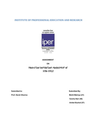       INSTITUTE OF PROFESSIONAL EDUCATION AND RESEARCH<br />ASSIGNMENT<br />ON<br />PRODUCTION &OPERATIONS MANAGEMENT OF HERO CYCLE<br />Submitted to:                                                                                                 Submitted By: <br />Prof. Hersh Sharma                                                                                       Mohit Malviya (21)<br />                                                                                                                         Varsha Nair (48)          <br />                                                                                                                         Aniket Bushal (57)<br />ANALYSIS OF CASE HERO CYCLE<br />This case is about Hero Cycle that company can compete with their competitors in mass manufacturing. Co-Chairman and CEO of the company, Om Prakash Munjal is the close observer of the practices, his first priority of each day is to check that if there is any defective component returned by the dealer and to assemble a cross-functional team to solve the problem immediately. Company responses speedily to the changing market demand. Hero Cycle is the worlds largest bicycle manufacturer. As if we look the figures: <br />In 1956         –                  639 (manufactured)<br />In 2002-03   --                 6.1 million (manufactured)<br />Market share of the company in India -    50% plus.<br />                   <br />  Company’s 90% vendors are located within 10 km due to which cost of stock is reduced. And if we look from 1956 to now there is a continuous process of change and innovation. Company, also has the collaboration with National Bicycle industries, which is a part of the Matsushita group, to manufacture high-end bicycles. Company’s R&D is so strong that they response quickly to there competitors with a new product, if there competitors launch a new product, company can design a simple model in just 2 days and a more complex model in 10 days. Company has installed ERP software and it is technology-oriented company. This software helps them to coordinate between marketing R&D, tabular department, the paint shop and inventory. Company’s product development time is extremely fast.<br />Company had fully focused on quality. They had a system called QMS (quality management system), this system helps them to audit the quality of there end product. For manufacturing a bicycle, quality raw material is used for each and every component and for this they have expert to decide. Company has 225 vendors and as there 90% of vendors are located in the radius of 10 km, this helps them to facilitate there product just-in-time. Company does not store raw material inventory for more than two days and there never allow overloading of shipment. Company does not store raw material inventory for more than two days, there WIP (work in progress) does not stay in factory for more than half a day and there FGI (finished good inventory) is either removed from the shop floor or sent directly to dealers. Company does not allow any kind of over loading of shipment. <br />For maintenance of machine and equipment, they have adopted various measures. As if any machine downtime and failure, it is recorded and corrective action is taken by qualified engineers. They also have adopted a concept of MTBF (mean time between failure) and MTTR (mean time to repair). Company has developed a 4E’s safety program i.e. Education, Engineering, Enforcement and Encouragement. At Hero they practice TQM (total quality management), TWE (total waste elimination), Pokayoke (zero defect or zero-proofing) and Jidoka ( automation with human touch) and various inspection and this has reduced defects in end product and due to this there market complaint has declined by 63% between January, 2001 and 2003. <br />   TWETo keep in touch with changing market trend, as there executive regularly takes feed back from there dealers and IT and R&D immediately respond to the market change. Hindustan Thompson, there advertising agency also helps them in delivering the product at the right time. <br />      TQC <br />     TQM<br />     TEI        <br />     <br />Company also has a concept Kaizen. Golden rules of Kaizen are:-<br />,[object Object]